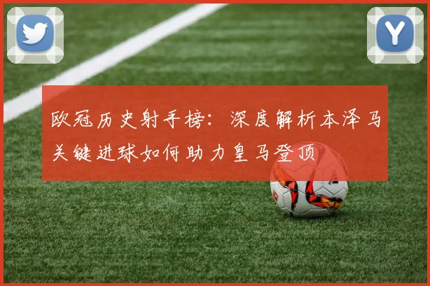 欧冠历史射手榜：深度解析本泽马关键进球如何助力皇马登顶