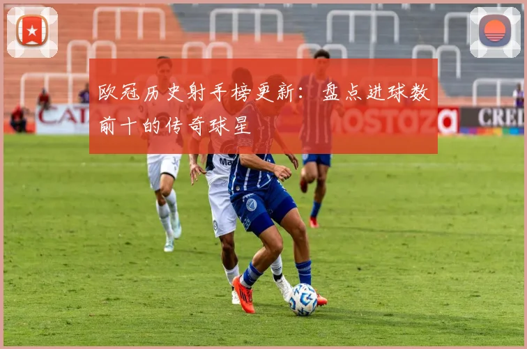 欧冠历史射手榜更新：盘点进球数前十的传奇球星