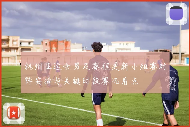 杭州亚运会男足赛程更新小组赛对阵安排与关键时段赛况看点