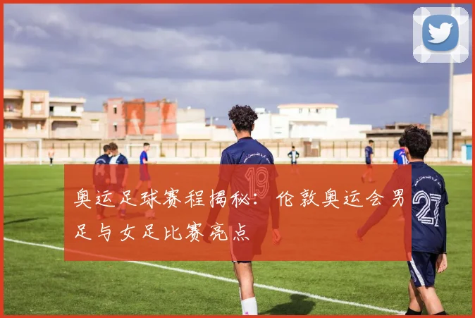 奥运足球赛程揭秘：伦敦奥运会男足与女足比赛亮点