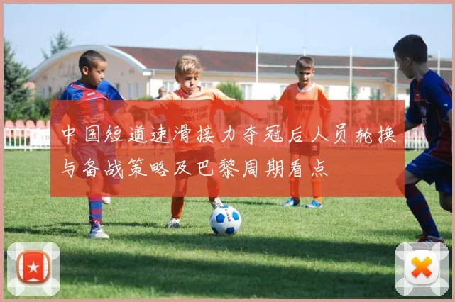 中国短道速滑接力夺冠后人员轮换与备战策略及巴黎周期看点