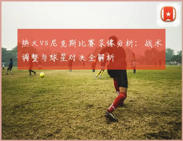 热火vs尼克斯比赛录像分析：战术调整与球星对决全解析