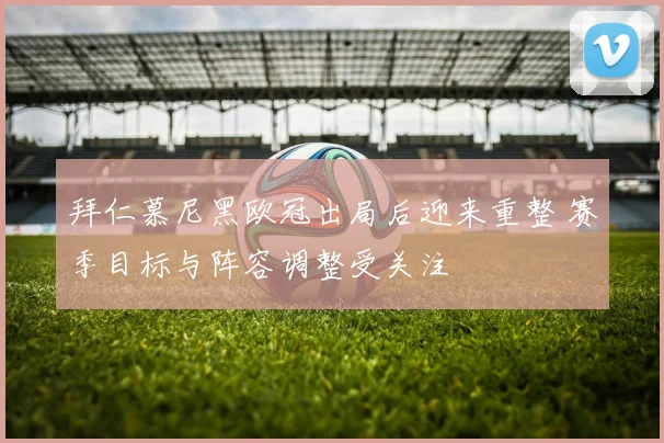 拜仁慕尼黑欧冠出局后迎来重整 赛季目标与阵容调整受关注